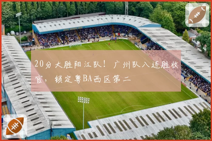 20分大胜阳江队!广州队八连胜收官,锁定粤BA西区第二
