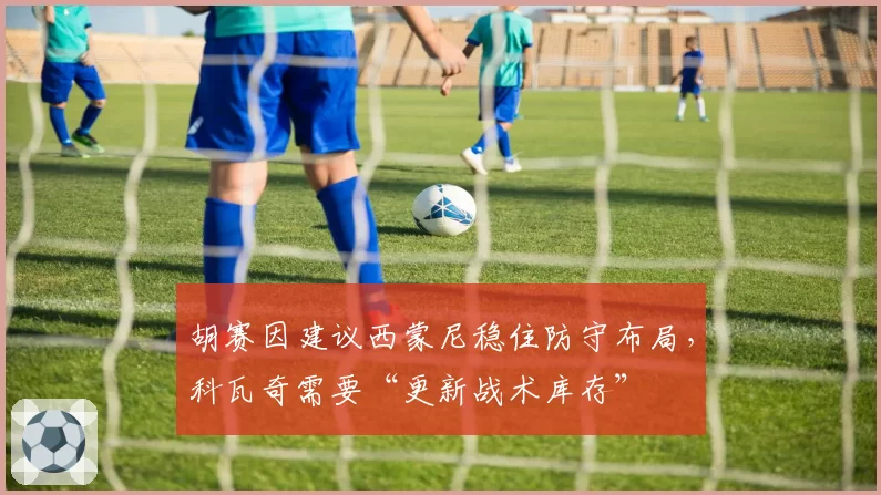 胡赛因建议西蒙尼稳住防守布局，科瓦奇需要“更新战术库存”