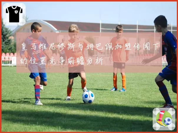 皇马维尼修斯与姆巴佩加盟传闻下的位置竞争前瞻分析