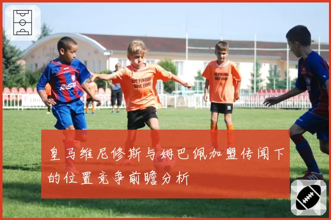 皇马维尼修斯与姆巴佩加盟传闻下的位置竞争前瞻分析