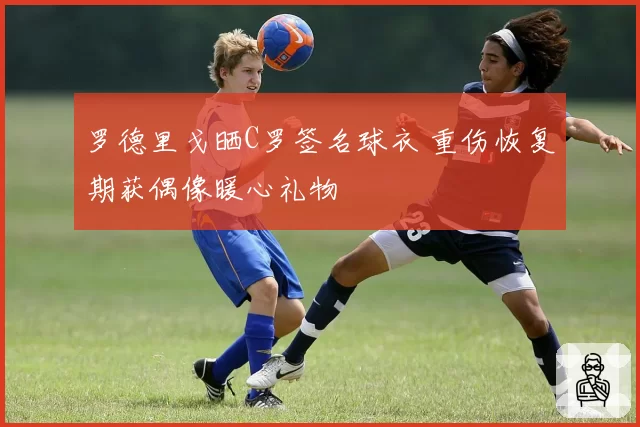 罗德里戈晒C罗签名球衣 重伤恢复期获偶像暖心礼物