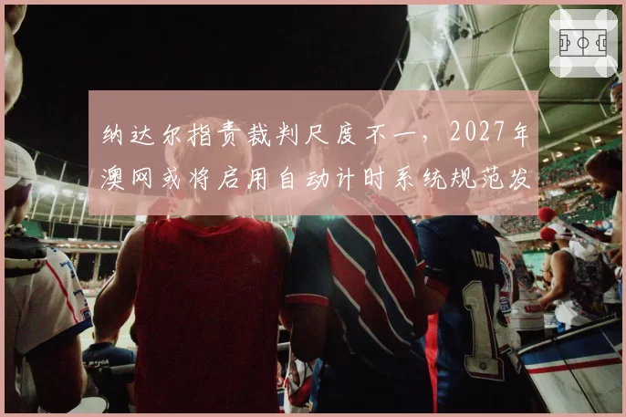 纳达尔指责裁判尺度不一,2027年澳网或将启用自动计时系统规范发球
