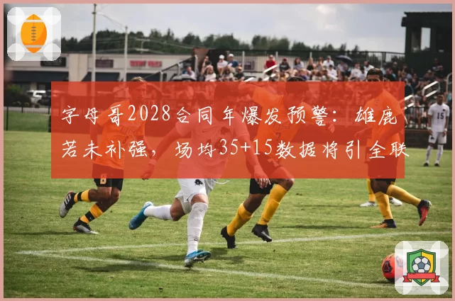 字母哥2028合同年爆发预警:雄鹿若未补强,场均35+15数据将引全联盟追逐