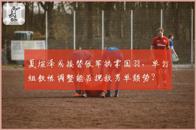 夏煊泽或接替张军执掌国羽,单打组教练调整能否挽救男单颓势?