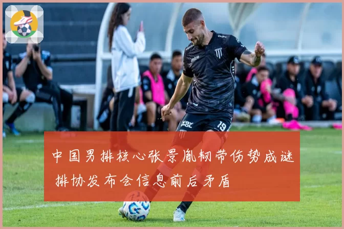 中国男排核心张景胤韧带伤势成谜 排协发布会信息前后矛盾