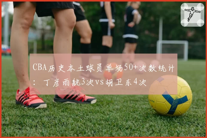 CBA历史本土球员单场50+次数统计:丁彦雨航3次vs胡卫东4次