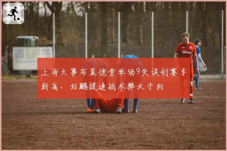 上海久事布莱德索单场9失误创赛季新高，刘鹏提速战术弊大于利