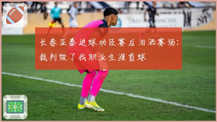 长春亚泰进球功臣赛后泪洒赛场：裁判毁了我职业生涯首球