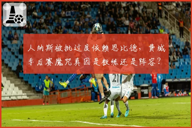 人纳斯被批过度依赖恩比德，费城季后赛魔咒真因是教练还是阵容？