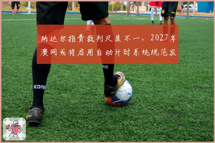 纳达尔指责裁判尺度不一,2027年澳网或将启用自动计时系统规范发球