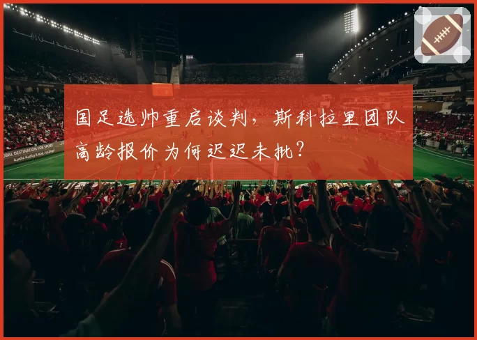 国足选帅重启谈判,斯科拉里团队高龄报价为何迟迟未批?
