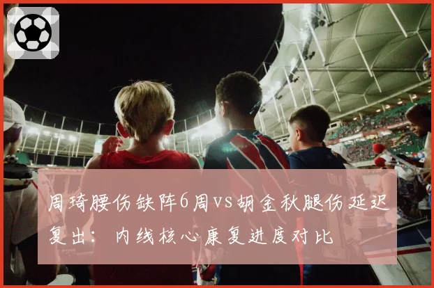 周琦腰伤缺阵6周vs胡金秋腿伤延迟复出:内线核心康复进度对比
