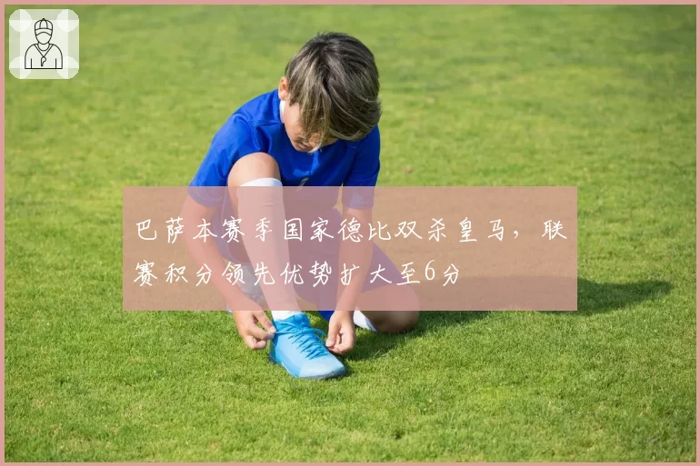 巴萨本赛季国家德比双杀皇马,联赛积分领先优势扩大至6分