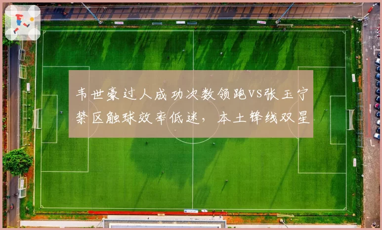 韦世豪过人成功次数领跑vs张玉宁禁区触球效率低迷，本土锋线双星状态对比