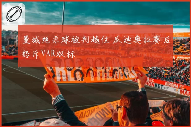 曼城绝杀球被判越位 瓜迪奥拉赛后怒斥VAR双标