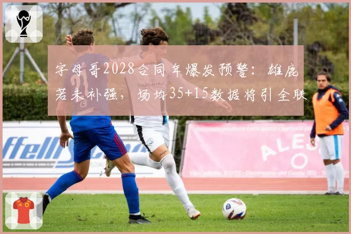 字母哥2028合同年爆发预警:雄鹿若未补强,场均35+15数据将引全联盟追逐