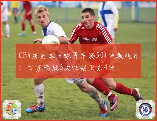 CBA历史本土球员单场50+次数统计:丁彦雨航3次vs胡卫东4次