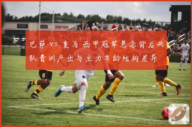 巴萨 vs 皇马 西甲冠军悬念背后两队青训产出与主力年龄结构差异